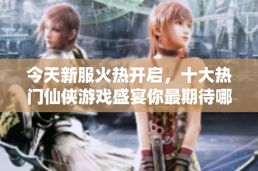 今天新服火热开启，十大热门仙侠游戏盛宴你最期待哪一款？