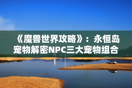 《魔兽世界攻略》:永恒岛宠物解密NPC三大宠物组合推荐与解析 《魔兽世界攻略》:永恒岛宠物解密NPC三大宠物组合推荐与解析