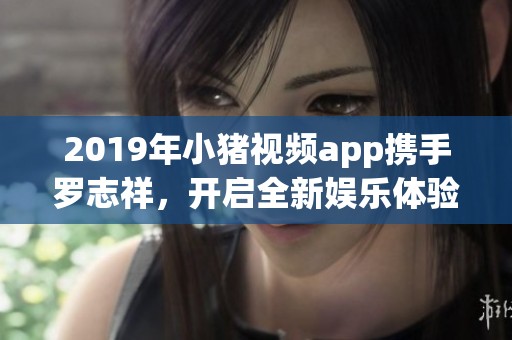 2019年小猪视频app携手罗志祥，开启全新娱乐体验之旅