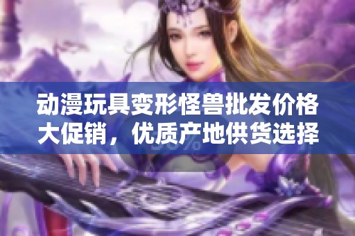 动漫玩具变形怪兽批发价格大促销，优质产地供货选择详解