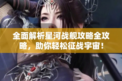 全面解析星河战舰攻略全攻略，助你轻松征战宇宙！