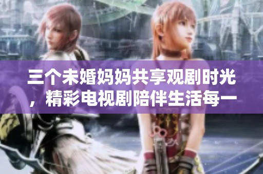 三个未婚妈妈共享观剧时光，精彩电视剧陪伴生活每一天