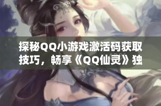探秘QQ小游戏激活码获取技巧，畅享《QQ仙灵》独特特权之旅