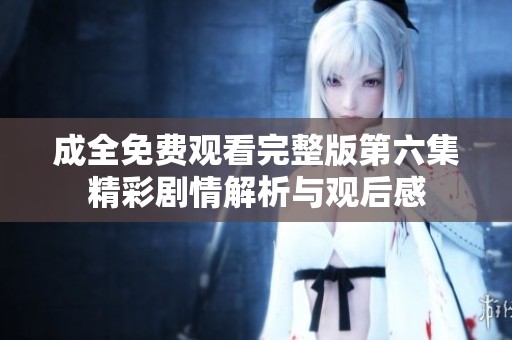 成全免费观看完整版第六集精彩剧情解析与观后感