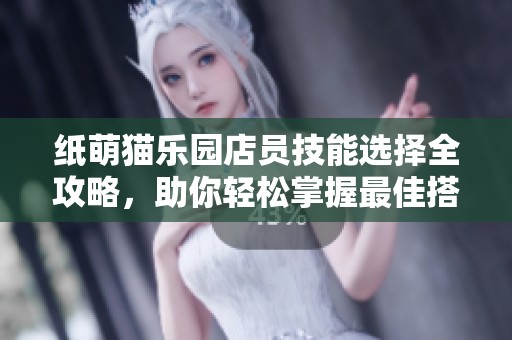 纸萌猫乐园店员技能选择全攻略，助你轻松掌握最佳搭配技巧