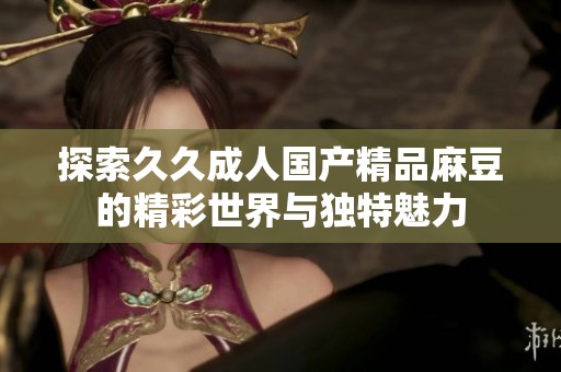 探索久久成人国产精品麻豆的精彩世界与独特魅力