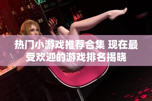 热门小游戏推荐合集 现在最受欢迎的游戏排名揭晓