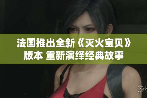 法国推出全新《灭火宝贝》版本 重新演绎经典故事
