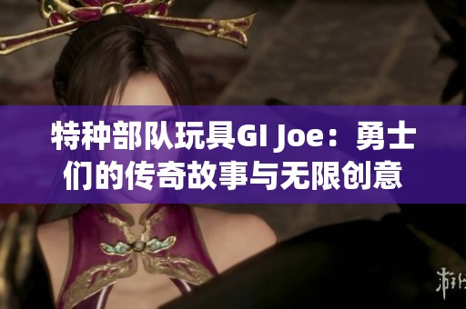 特种部队玩具GI Joe：勇士们的传奇故事与无限创意