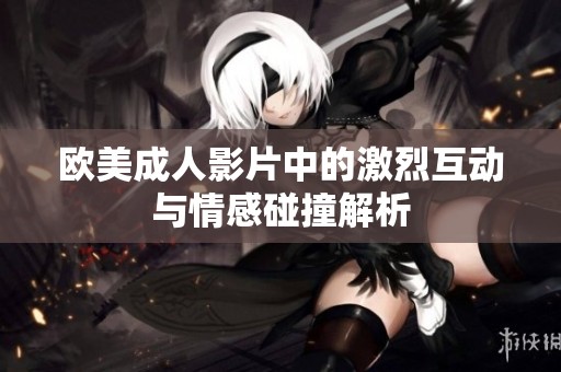 欧美成人影片中的激烈互动与情感碰撞解析