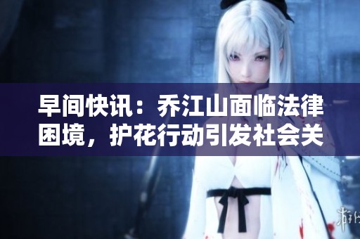 早间快讯：乔江山面临法律困境，护花行动引发社会关注