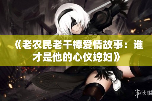 《老农民老干棒爱情故事：谁才是他的心仪媳妇》