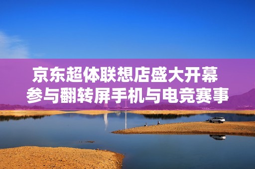 京东超体联想店盛大开幕 参与翻转屏手机与电竞赛事狂欢盛典