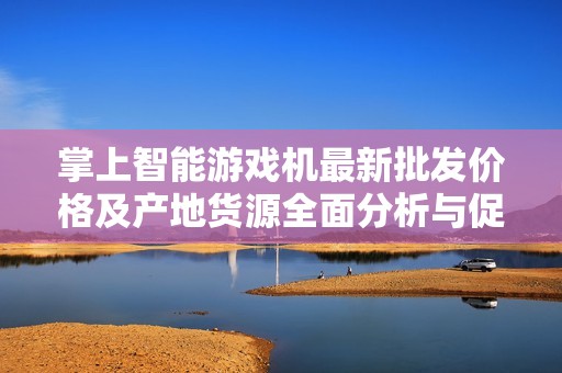 掌上智能游戏机最新批发价格及产地货源全面分析与促销活动介绍