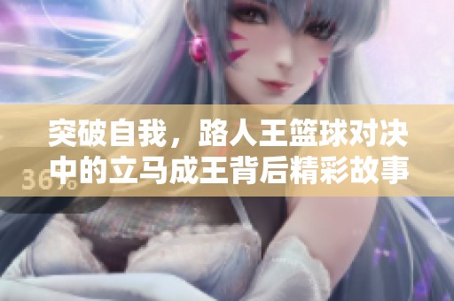 突破自我，路人王篮球对决中的立马成王背后精彩故事