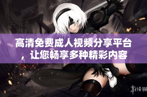 高清免费成人视频分享平台，让您畅享多种精彩内容
