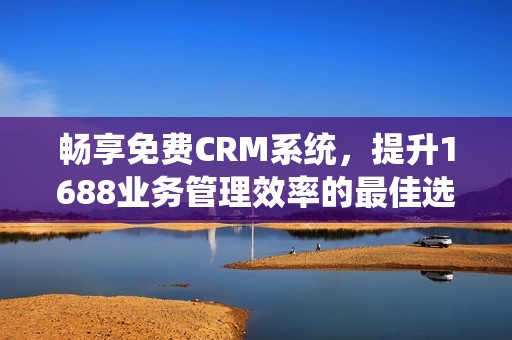畅享免费CRM系统，提升1688业务管理效率的最佳选择