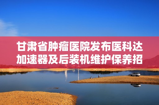 甘肃省肿瘤医院发布医科达加速器及后装机维护保养招标信息