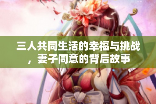 三人共同生活的幸福与挑战，妻子同意的背后故事
