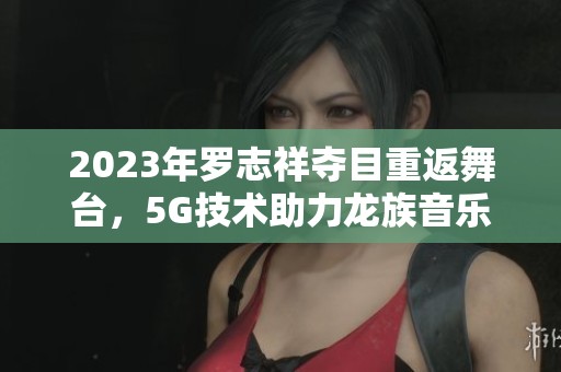 2023年罗志祥夺目重返舞台，5G技术助力龙族音乐盛宴