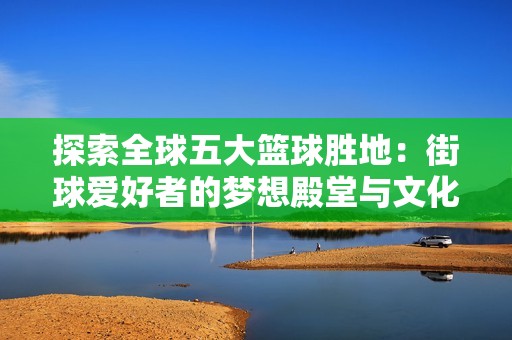 探索全球五大篮球胜地：街球爱好者的梦想殿堂与文化魅力