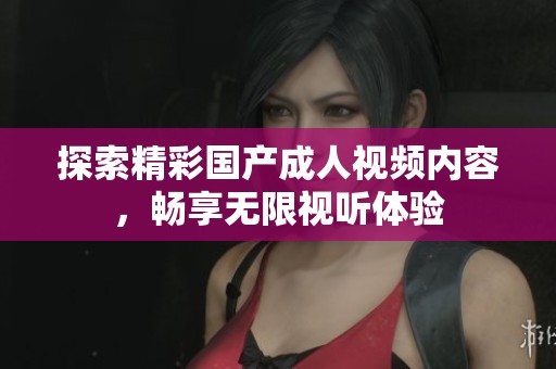 探索精彩国产成人视频内容，畅享无限视听体验