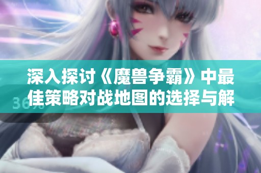 深入探讨《魔兽争霸》中最佳策略对战地图的选择与解析