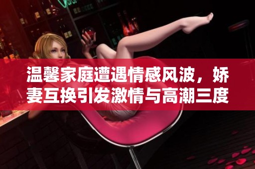 温馨家庭遭遇情感风波，娇妻互换引发激情与高潮三度交织