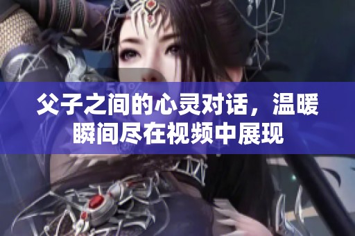 父子之间的心灵对话，温暖瞬间尽在视频中展现