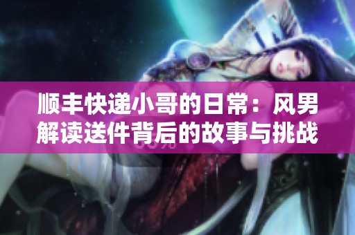 顺丰快递小哥的日常：风男解读送件背后的故事与挑战