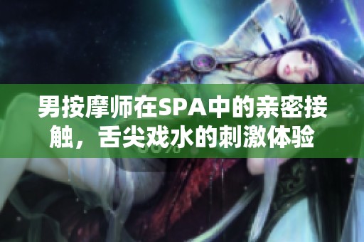 男按摩师在SPA中的亲密接触，舌尖戏水的刺激体验