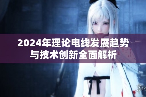 2024年理论电线发展趋势与技术创新全面解析