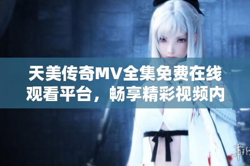 天美传奇MV全集免费在线观看平台，畅享精彩视频内容