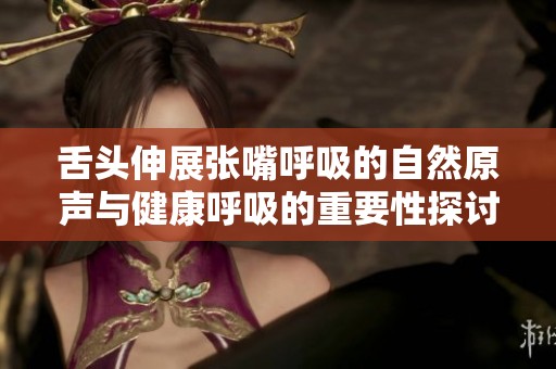 舌头伸展张嘴呼吸的自然原声与健康呼吸的重要性探讨