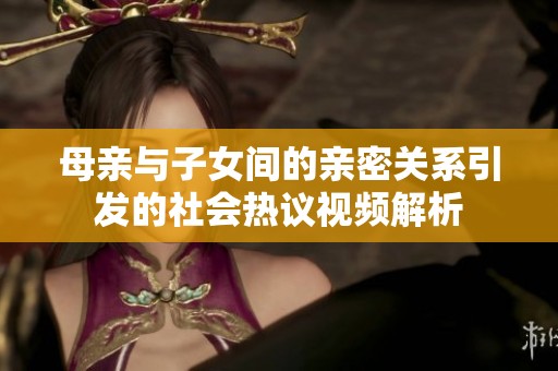 母亲与子女间的亲密关系引发的社会热议视频解析
