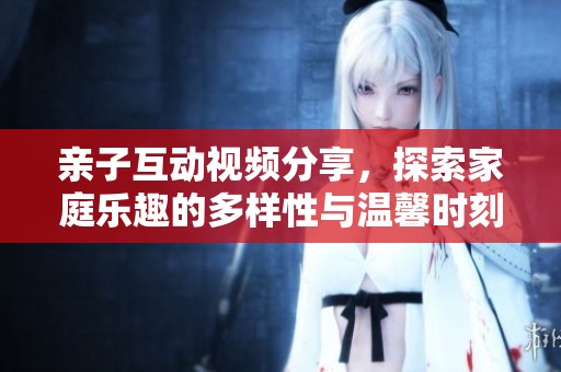 亲子互动视频分享，探索家庭乐趣的多样性与温馨时刻