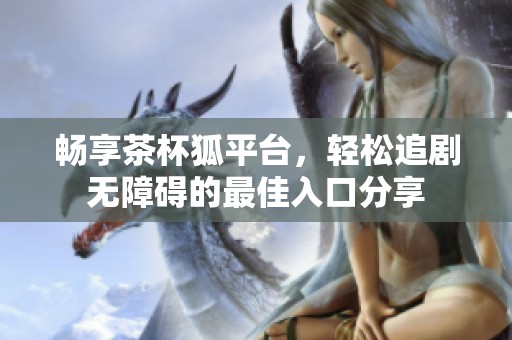 畅享茶杯狐平台，轻松追剧无障碍的最佳入口分享