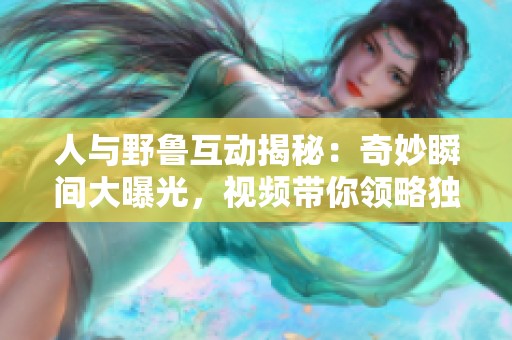 人与野鲁互动揭秘：奇妙瞬间大曝光，视频带你领略独特魅力
