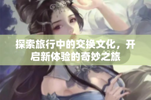 探索旅行中的交换文化，开启新体验的奇妙之旅