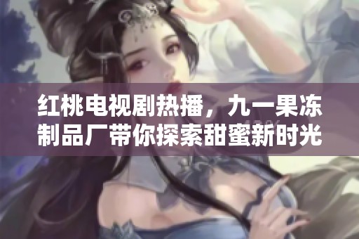 红桃电视剧热播，九一果冻制品厂带你探索甜蜜新时光