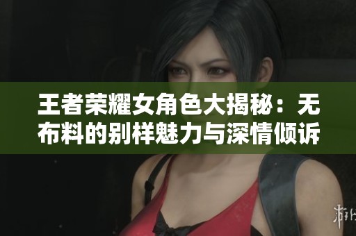 王者荣耀女角色大揭秘：无布料的别样魅力与深情倾诉