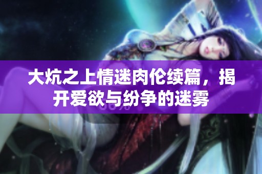 大炕之上情迷肉伦续篇，揭开爱欲与纷争的迷雾