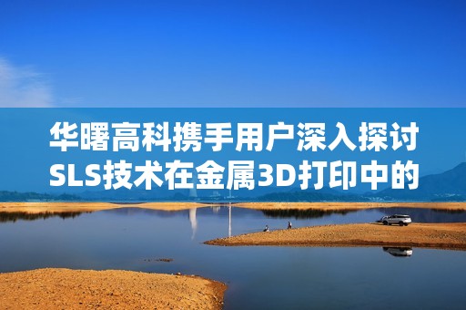 华曙高科携手用户深入探讨SLS技术在金属3D打印中的应用与发展
