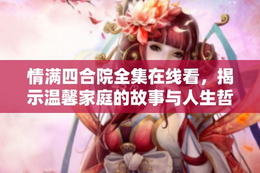 情满四合院全集在线看，揭示温馨家庭的故事与人生哲理