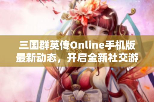 三国群英传Online手机版最新动态，开启全新社交游戏体验