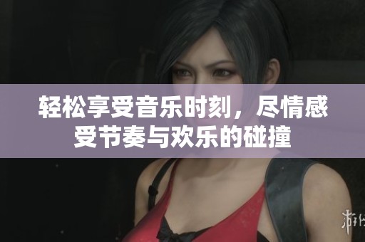 轻松享受音乐时刻，尽情感受节奏与欢乐的碰撞