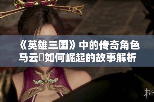 《英雄三国》中的传奇角色马云騄如何崛起的故事解析