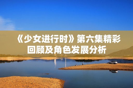 《少女进行时》第六集精彩回顾及角色发展分析
