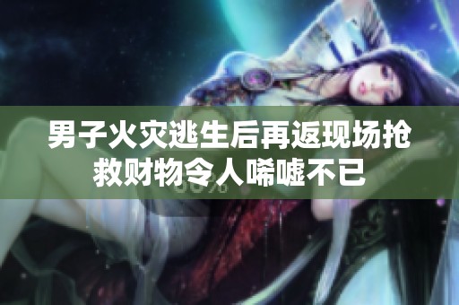 男子火灾逃生后再返现场抢救财物令人唏嘘不已