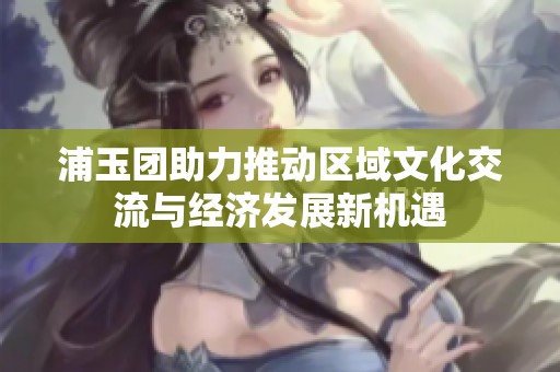 浦玉团助力推动区域文化交流与经济发展新机遇